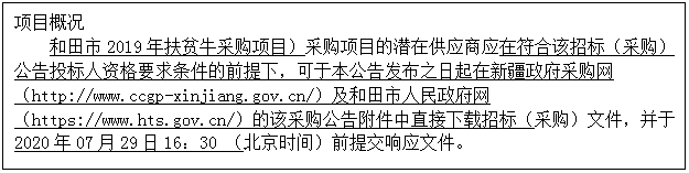 文本框: 项目概况 和田市2019年扶贫牛采购项目）采购项目的潜在供应商应在符合该招标（采购）公告投标人资格要求条件的前提下，可于本公告发布之日起在新疆政府采购网（http://www.ccgp-xinjiang.gov.cn/）及和田市人民政府网（https://www.hts.gov.cn/）的该采购公告附件中直接下载招标（采购）文件，并于2020年07月29日16：30 （北京时间）前提交响应文件。 